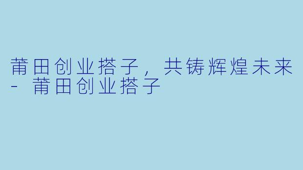 莆田创业搭子，共铸辉煌未来-莆田创业搭子