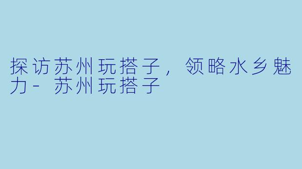 探访苏州玩搭子，领略水乡魅力-苏州玩搭子