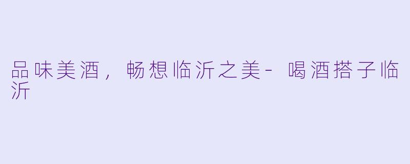 品味美酒，畅想临沂之美-喝酒搭子临沂