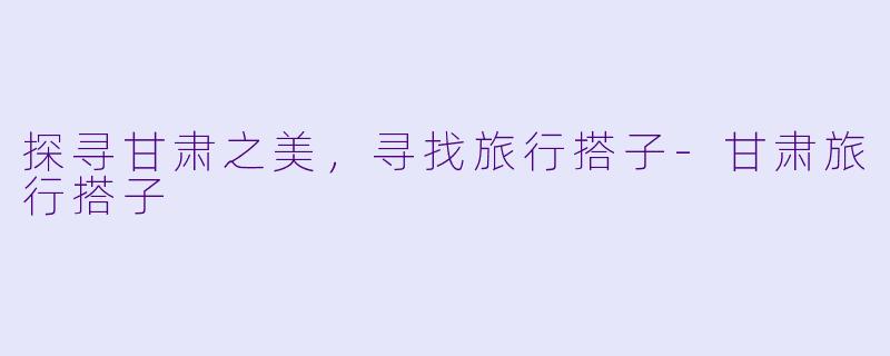 探寻甘肃之美，寻找旅行搭子