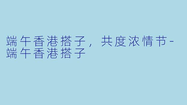 端午香港搭子，共度浓情节-端午香港搭子
