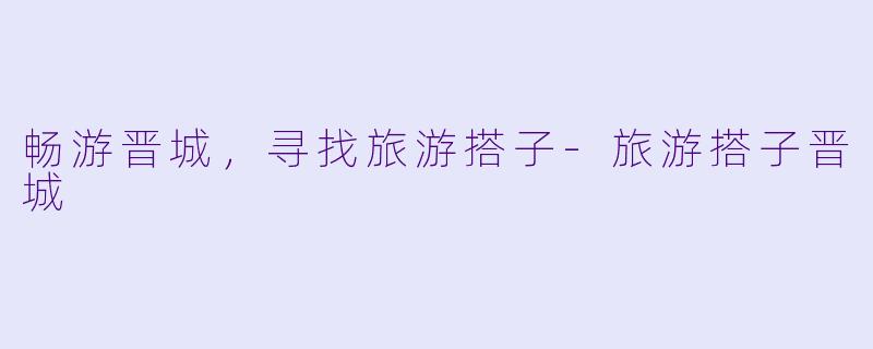 畅游晋城，寻找旅游搭子-旅游搭子晋城