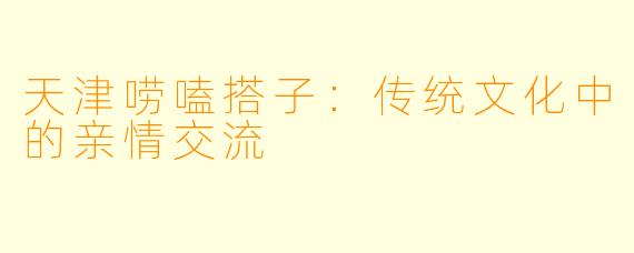 天津唠嗑搭子：传统文化中的亲情交流