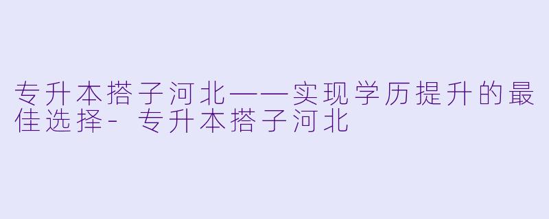 专升本搭子河北——实现学历提升的最佳选择-专升本搭子河北