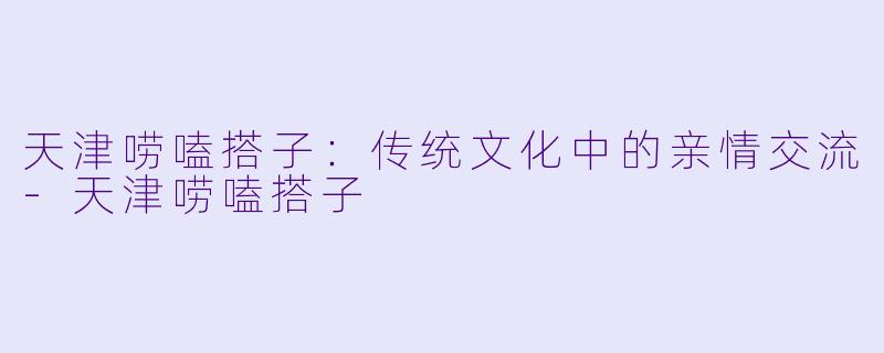 天津唠嗑搭子：传统文化中的亲情交流-天津唠嗑搭子