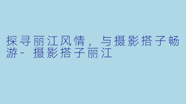 探寻丽江风情，与摄影搭子畅游-摄影搭子丽江