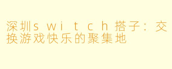 深圳switch搭子:交换游戏快乐的聚集地
