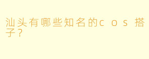 汕头有哪些知名的cos搭子？