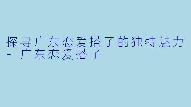 探寻广东恋爱搭子的独特魅力-广东恋爱搭子