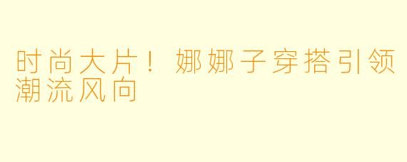 时尚大片！娜娜子穿搭引领潮流风向