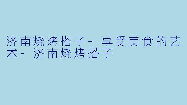 济南烧烤搭子-享受美食的艺术-济南烧烤搭子