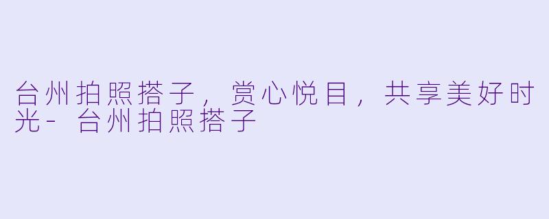 台州拍照搭子，赏心悦目，共享美好时光-台州拍照搭子
