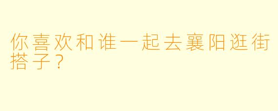 你喜欢和谁一起去襄阳逛街搭子？