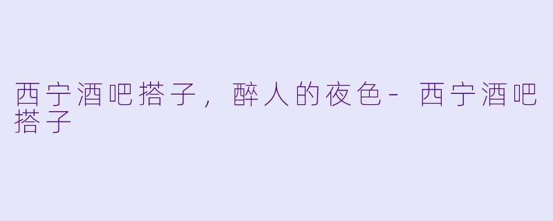 西宁酒吧搭子，醉人的夜色-西宁酒吧搭子