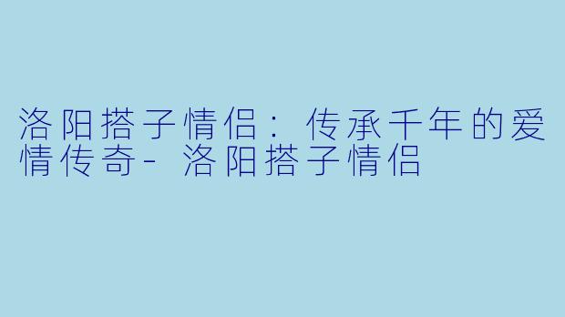 洛阳搭子情侣：传承千年的爱情传奇-洛阳搭子情侣