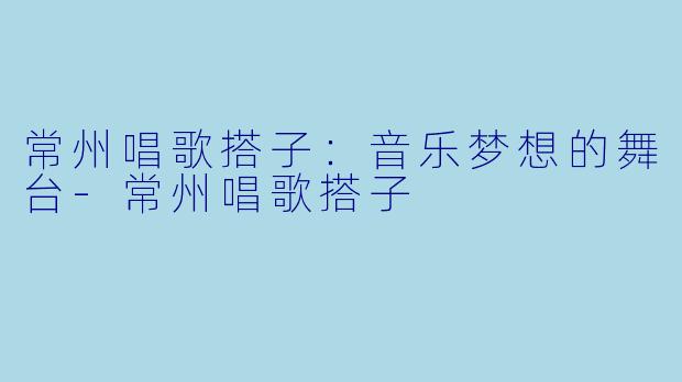 常州唱歌搭子：音乐梦想的舞台-常州唱歌搭子