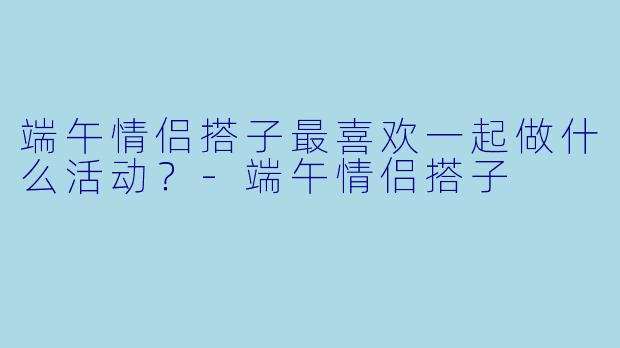 端午情侣搭子最喜欢一起做什么活动？