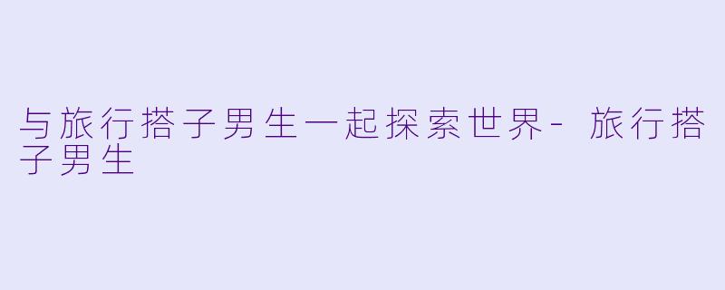 与旅行搭子男生一起探索世界-旅行搭子男生