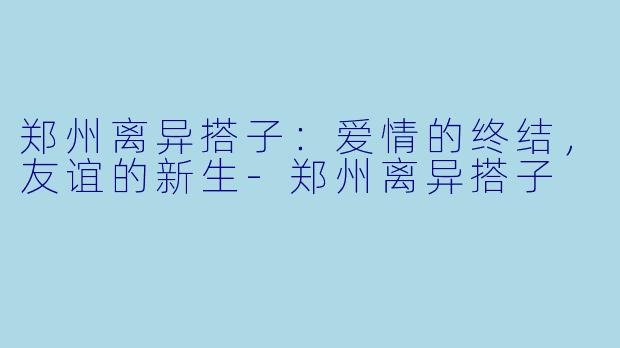 郑州离异搭子：爱情的终结，友谊的新生-郑州离异搭子