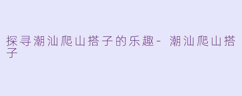 探寻潮汕爬山搭子的乐趣-潮汕爬山搭子