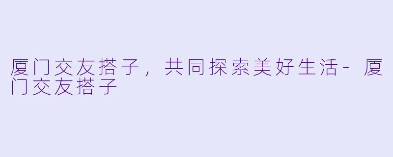 厦门交友搭子，共同探索美好生活-厦门交友搭子