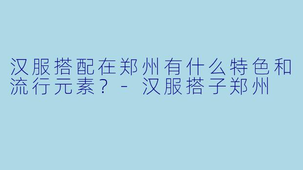 汉服搭配在郑州有什么特色和流行元素？