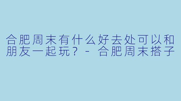 合肥周末有什么好去处可以和朋友一起玩？