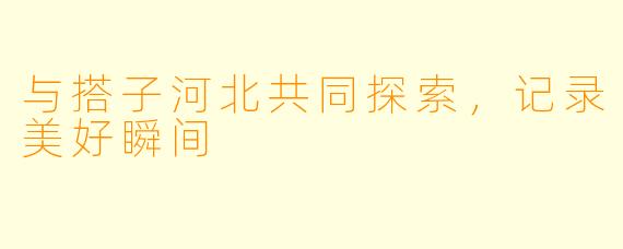 与搭子河北共同探索，记录美好瞬间