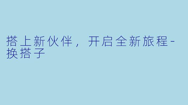 搭上新伙伴，开启全新旅程-换搭子