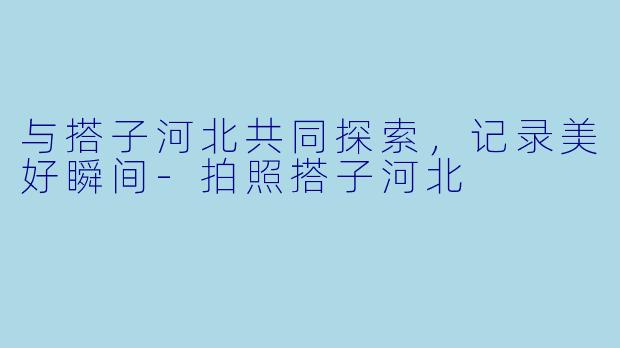 与搭子河北共同探索,记录美好瞬间