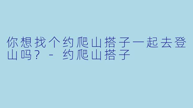 你想找个约爬山搭子一起去登山吗?