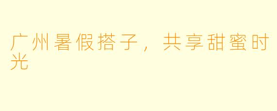 广州暑假搭子，共享甜蜜时光
