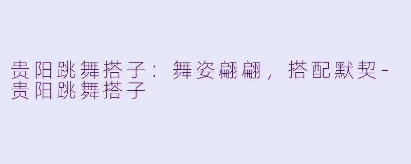 贵阳跳舞搭子:舞姿翩翩,搭配默契