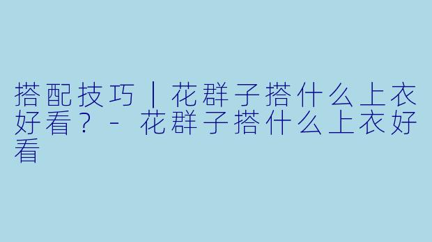 搭配技巧｜花群子搭什么上衣好看？-花群子搭什么上衣好看