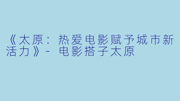 《太原：热爱电影赋予城市新活力》-电影搭子太原