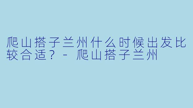 爬山搭子兰州什么时候出发比较合适？