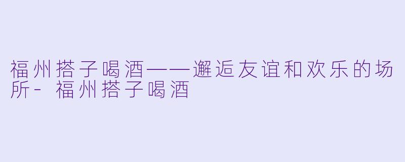 福州搭子喝酒——邂逅友谊和欢乐的场所-福州搭子喝酒