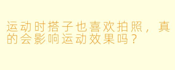 运动时搭子也喜欢拍照，真的会影响运动效果吗？