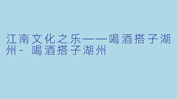 江南文化之乐——喝酒搭子湖州-喝酒搭子湖州
