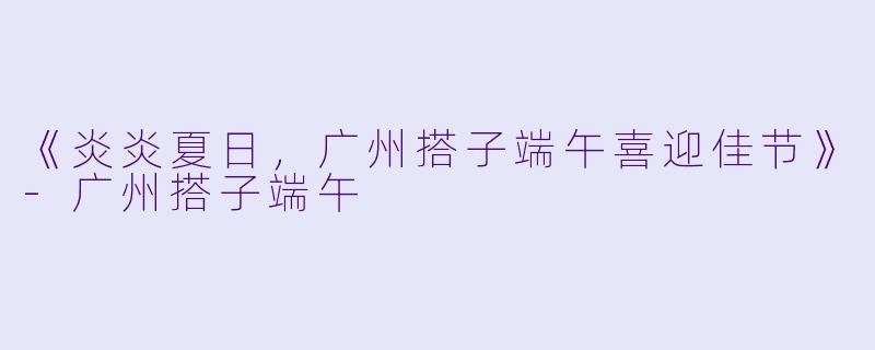 《炎炎夏日，广州搭子端午喜迎佳节》-广州搭子端午