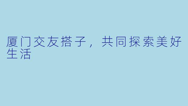 厦门交友搭子，共同探索美好生活