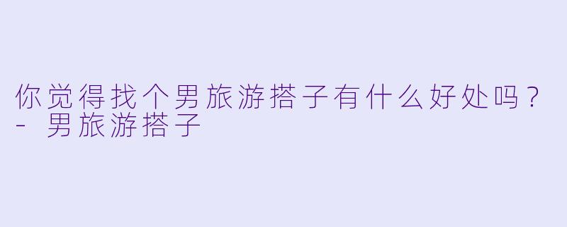 你觉得找个男旅游搭子有什么好处吗？
