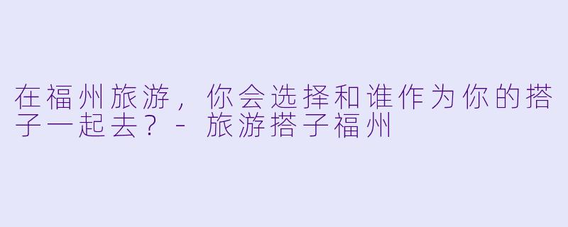 在福州旅游，你会选择和谁作为你的搭子一起去？