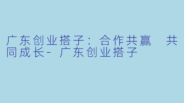 广东创业搭子：合作共赢 共同成长-广东创业搭子