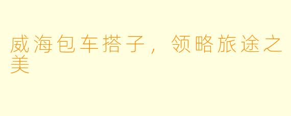 威海包车搭子，领略旅途之美