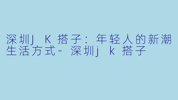 深圳JK搭子：年轻人的新潮生活方式-深圳jk搭子