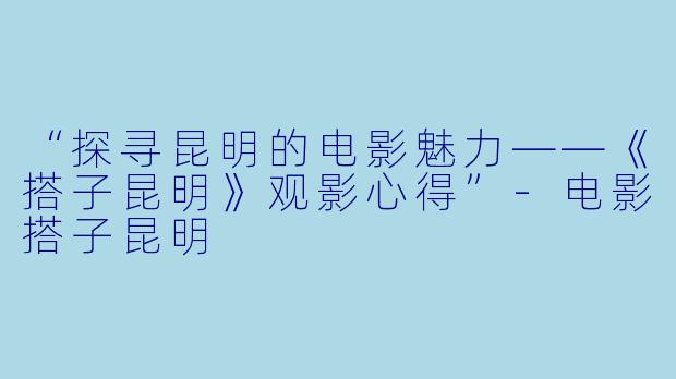 “探寻昆明的电影魅力——《搭子昆明》观影心得”-电影搭子昆明