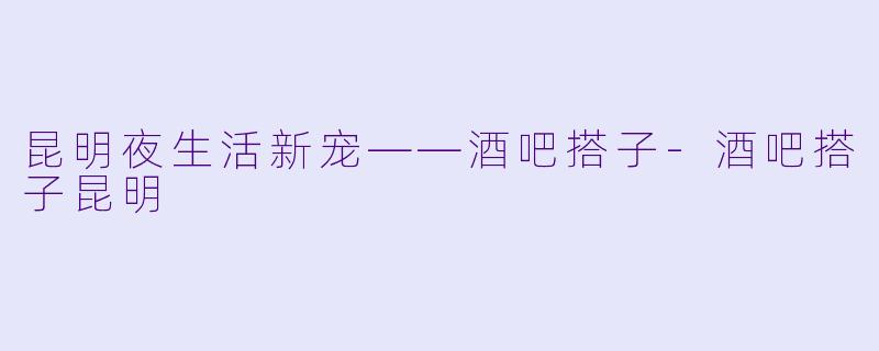 昆明夜生活新宠——酒吧搭子-酒吧搭子昆明