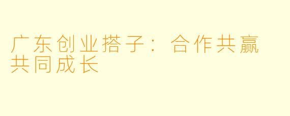 广东创业搭子：合作共赢 共同成长