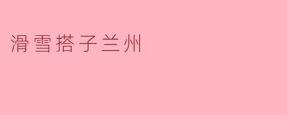 体验极致的滑雪乐趣——搭子兰州之旅